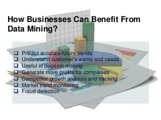  Predict accurate future trends
 Understand customer’s wants and needs
 Useful in decision making
 Generate more profits for companies
 Competitor growth analysis and tracking
 Market trend monitoring
 Fraud detection
How Businesses Can Benefit From
Data Mining?
 