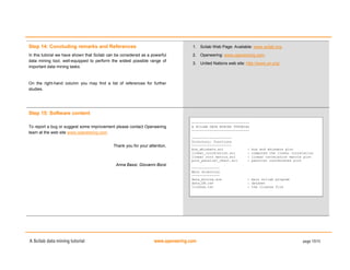 A Scilab data mining tutorial www.openeering.com page 15/15
Step 14: Concluding remarks and References
In this tutorial we have shown that Scilab can be considered as a powerful
data mining tool, well-equipped to perform the widest possible range of
important data mining tasks.
On the right-hand column you may find a list of references for further
studies.
1. Scilab Web Page: Available: www.scilab.org.
2. Openeering: www.openeering.com.
3. United Nations web site: http://www.un.org/
Step 15: Software content
To report a bug or suggest some improvement please contact Openeering
team at the web site www.openeering.com.
Thank you for your attention,
Anna Bassi, Giovanni Borzi
-----------------------------
A SCILAB DATA MINING TUTORIAL
-----------------------------
--------------------
Directory: functions
--------------------
box_whiskers.sci : box and whiskers plot
linear_correlation.sci : computes the linear correlation
linear_corr_matrix.sci : linear correlation matrix plot
plot_parallel_chart.sci : parallel coordinates plot
--------------
Main directory
--------------
data_mining.sce : main scilab program
data_UN.csv : dataset
license.txt : the license file
 