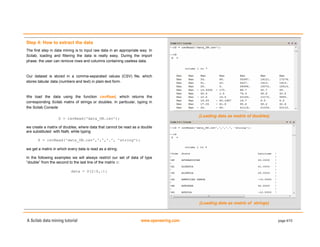 A Scilab data mining tutorial www.openeering.com page 4/15
Step 4: How to extract the data
The first step in data mining is to input raw data in an appropriate way. In
Scilab, loading and filtering the data is really easy. During the import
phase, the user can remove rows and columns containing useless data.
Our dataset is stored in a comma-separated values (CSV) file, which
stores tabular data (numbers and text) in plain-text form.
We load the data using the function csvRead, which returns the
corresponding Scilab matrix of strings or doubles. In particular, typing in
the Scilab Console
D = csvRead('data_UN.csv');
we create a matrix of doubles, where data that cannot be read as a double
are substituted with NaN, while typing
S = csvRead('data_UN.csv',',','.', 'string');
we get a matrix in which every data is read as a string.
In the following examples we will always restrict our set of data of type
“double” from the second to the last line of the matrix D:
data = D(2:$,:);
(Loading data as matrix of doubles)
(Loading data as matrix of strings)
 