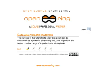 www.openeering.com
powered by
DATA ANALYSIS AND STATISTICS
The purpose of this tutorial is to show that Scilab can be
considered as a powerful data mining tool, able to perform the
widest possible range of important data mining tasks.
Level
This work is licensed under a Creative Commons Attribution-NonComercial-NoDerivs 3.0 Unported License.
 