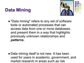 Data Mining
● "Data mining" refers to any set of software
tools or automated processes that can
access data from one or more databases,
and present them in a way that highlights
previously unknown relationships and
patterns.
● Data mining itself is not new. It has been
used for years in academic, government, and
market research in areas such as risk
 