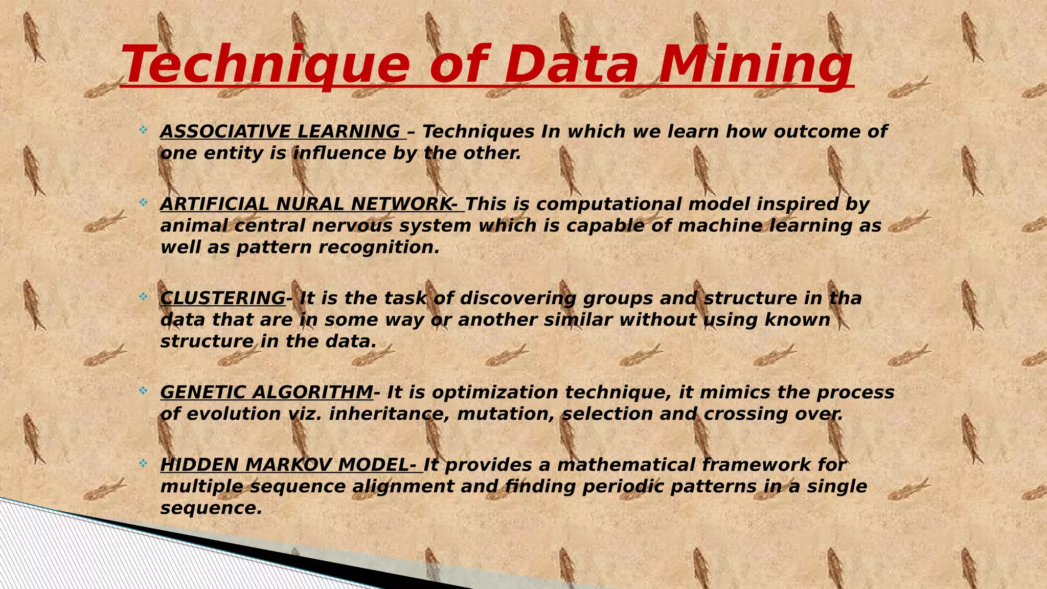Technique of Data Mining
 ASSOCIATIVE LEARNING – Techniques In which we learn how outcome of
one entity is influence by the other.
 ARTIFICIAL NURAL NETWORK- This is computational model inspired by
animal central nervous system which is capable of machine learning as
well as pattern recognition.
 CLUSTERING- It is the task of discovering groups and structure in tha
data that are in some way or another similar without using known
structure in the data.
 GENETIC ALGORITHM- It is optimization technique, it mimics the process
of evolution viz. inheritance, mutation, selection and crossing over.
 HIDDEN MARKOV MODEL- It provides a mathematical framework for
multiple sequence alignment and finding periodic patterns in a single
sequence.
 