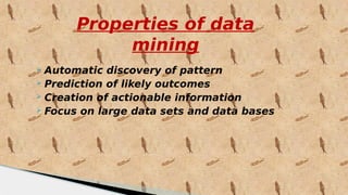 Properties of data
mining
 Automatic discovery of pattern
 Prediction of likely outcomes
 Creation of actionable information
 Focus on large data sets and data bases
 