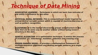Technique of Data Mining
 ASSOCIATIVE LEARNING – Techniques In which we learn how outcome of
one entity is influence by the other.
 ARTIFICIAL NURAL NETWORK- This is computational model inspired by
animal central nervous system which is capable of machine learning as
well as pattern recognition.
 CLUSTERING- It is the task of discovering groups and structure in tha
data that are in some way or another similar without using known
structure in the data.
 GENETIC ALGORITHM- It is optimization technique, it mimics the process
of evolution viz. inheritance, mutation, selection and crossing over.
 HIDDEN MARKOV MODEL- It provides a mathematical framework for
multiple sequence alignment and finding periodic patterns in a single
sequence.
 