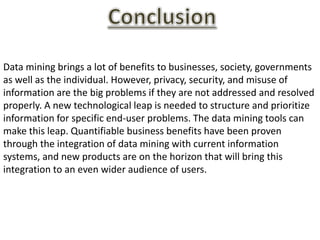 Data mining brings a lot of benefits to businesses, society, governments
as well as the individual. However, privacy, security, and misuse of
information are the big problems if they are not addressed and resolved
properly. A new technological leap is needed to structure and prioritize
information for specific end-user problems. The data mining tools can
make this leap. Quantifiable business benefits have been proven
through the integration of data mining with current information
systems, and new products are on the horizon that will bring this
integration to an even wider audience of users.
 