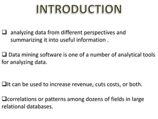  analyzing data from different perspectives and
summarizing it into useful information .
 Data mining software is one of a number of analytical tools
for analyzing data.
It can be used to increase revenue, cuts costs, or both.
correlations or patterns among dozens of fields in large
relational databases.
 