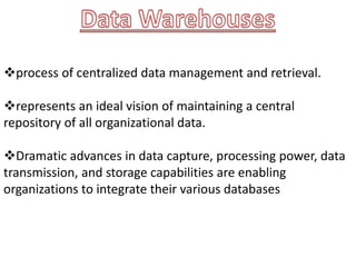 process of centralized data management and retrieval.
represents an ideal vision of maintaining a central
repository of all organizational data.
Dramatic advances in data capture, processing power, data
transmission, and storage capabilities are enabling
organizations to integrate their various databases
 