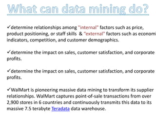 determine relationships among "internal" factors such as price,
product positioning, or staff skills & “external" factors such as economi
indicators, competition, and customer demographics.
determine the impact on sales, customer satisfaction, and corporate
profits.
determine the impact on sales, customer satisfaction, and corporate
profits.
WalMart is pioneering massive data mining to transform its supplier
relationships. WalMart captures point-of-sale transactions from over
2,900 stores in 6 countries and continuously transmits this data to its
massive 7.5 terabyte Teradata data warehouse.
 