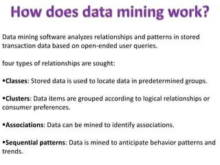 Data mining software analyzes relationships and patterns in stored
transaction data based on open-ended user queries.
four types of relationships are sought:
Classes: Stored data is used to locate data in predetermined groups.
Clusters: Data items are grouped according to logical relationships or
consumer preferences.
Associations: Data can be mined to identify associations.
Sequential patterns: Data is mined to anticipate behavior patterns and
trends.
 