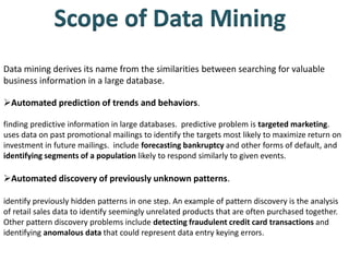 Data mining derives its name from the similarities between searching for valuable
business information in a large database.
Automated prediction of trends and behaviors.
finding predictive information in large databases. predictive problem is targeted marketing.
uses data on past promotional mailings to identify the targets most likely to maximize return on
investment in future mailings. include forecasting bankruptcy and other forms of default, and
identifying segments of a population likely to respond similarly to given events.
Automated discovery of previously unknown patterns.
identify previously hidden patterns in one step. An example of pattern discovery is the analysis
of retail sales data to identify seemingly unrelated products that are often purchased together.
Other pattern discovery problems include detecting fraudulent credit card transactions and
identifying anomalous data that could represent data entry keying errors.
 