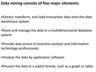 •Extract, transform, and load transaction data onto the data
warehouse system.
•Store and manage the data in a multidimensional database
system.
•Provide data access to business analysts and information
technology professionals.
•Analyze the data by application software.
•Present the data in a useful format, such as a graph or table.
Data mining consists of five major elements:
 