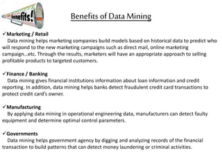 Benefits of Data Mining
Marketing / Retail
Data mining helps marketing companies build models based on historical data to predict who
will respond to the new marketing campaigns such as direct mail, online marketing
campaign…etc. Through the results, marketers will have an appropriate approach to selling
profitable products to targeted customers.
Finance / Banking
Data mining gives financial institutions information about loan information and credit
reporting. In addition, data mining helps banks detect fraudulent credit card transactions to
protect credit card’s owner.
Manufacturing
By applying data mining in operational engineering data, manufacturers can detect faulty
equipment and determine optimal control parameters.
Governments
Data mining helps government agency by digging and analyzing records of the financial
transaction to build patterns that can detect money laundering or criminal activities.
 