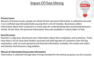 Impact OfData Mining
Privacy Issues
Because of privacy issues, people are afraid of their personal information is collected and used
in an unethical way that potentially causing them a lot of troubles. Businesses collect
information about their customers in many ways for understanding their purchasing behaviors
trends. At this time, the personal information they own probably is sold to other or leak.
Security issues
Security is a big issue. Businesses own information about their employees and customers. There
have been a lot of cases that hackers accessed and stole big data of customers from the big
corporation. with so much personal and financial information available, the credit card stolen
and identity theft become a big problem.
Misuse of information/inaccurate information
Information is collected through data mining intended for the ethical purposes can be misused.
 