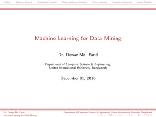 Outline Big Data Project Rule-based Classiﬁer Class Imbalanced Problem Active Learning Ensemble Clustering Hybrid Classiﬁer
Machine Learning for Data Mining
Dr. Dewan Md. Farid
Department of Computer Science & Engineering,
United International University, Bangladesh
December 01, 2016
Dr. Dewan Md. Farid: Department of Computer Science & Engineering, United International University, Bangladesh
Machine Learning for Data Mining
 
