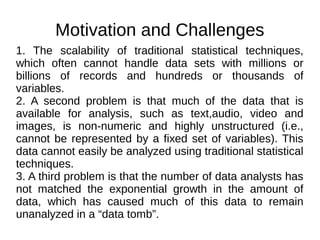 Motivation and Challenges
1. The scalability of traditional statistical techniques,
which often cannot handle data sets with millions or
billions of records and hundreds or thousands of
variables.
2. A second problem is that much of the data that is
available for analysis, such as text,audio, video and
images, is non-numeric and highly unstructured (i.e.,
cannot be represented by a fixed set of variables). This
data cannot easily be analyzed using traditional statistical
techniques.
3. A third problem is that the number of data analysts has
not matched the exponential growth in the amount of
data, which has caused much of this data to remain
unanalyzed in a “data tomb”.
 