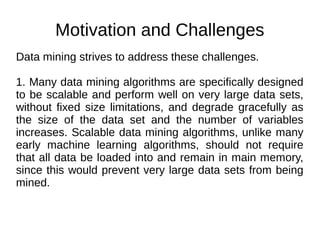 Motivation and Challenges
Data mining strives to address these challenges.
1. Many data mining algorithms are specifically designed
to be scalable and perform well on very large data sets,
without fixed size limitations, and degrade gracefully as
the size of the data set and the number of variables
increases. Scalable data mining algorithms, unlike many
early machine learning algorithms, should not require
that all data be loaded into and remain in main memory,
since this would prevent very large data sets from being
mined.
 