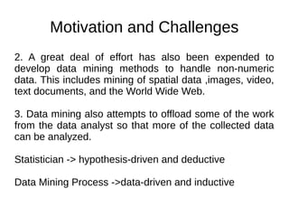 Motivation and Challenges
2. A great deal of effort has also been expended to
develop data mining methods to handle non-numeric
data. This includes mining of spatial data ,images, video,
text documents, and the World Wide Web.
3. Data mining also attempts to offload some of the work
from the data analyst so that more of the collected data
can be analyzed.
Statistician -> hypothesis-driven and deductive
Data Mining Process ->data-driven and inductive
 