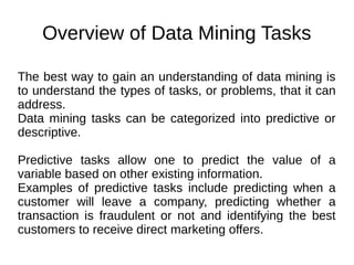 Overview of Data Mining Tasks
The best way to gain an understanding of data mining is
to understand the types of tasks, or problems, that it can
address.
Data mining tasks can be categorized into predictive or
descriptive.
Predictive tasks allow one to predict the value of a
variable based on other existing information.
Examples of predictive tasks include predicting when a
customer will leave a company, predicting whether a
transaction is fraudulent or not and identifying the best
customers to receive direct marketing offers.
 