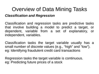 Overview of Data Mining Tasks
Classification and Regression
Classification and regression tasks are predictive tasks
that involve building a model to predict a target, or
dependent, variable from a set of explanatory, or
independent, variables.
Classification tasks the target variable usually has a
small number of discrete values (e.g., “high” and “low”).
eg: Identifying fraudulent credit card transactions
Regression tasks the target variable is continuous.
eg: Predicting future prices of a stock
 