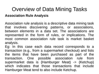 Overview of Data Mining Tasks
Association Rule Analysis
Association rule analysis is a descriptive data mining task
that involves discovering patterns, or associations,
between elements in a data set. The associations are
represented in the form of rules, or implications. The
most common association rule task is market basket
analysis.
Eg: In this case each data record corresponds to a
transaction (e.g., from a supermarket checkout) and lists
the items that have been purchased as part of the
transaction. One possible association rule from
supermarket data is {Hamburger Meat} -> {Ketchup}
which indicates that those transactions that include
Hamburger Meat tend to also include Ketchup.
 