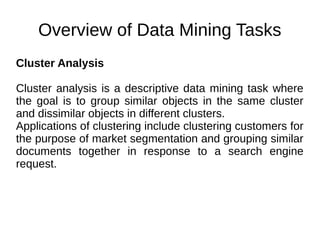 Overview of Data Mining Tasks
Cluster Analysis
Cluster analysis is a descriptive data mining task where
the goal is to group similar objects in the same cluster
and dissimilar objects in different clusters.
Applications of clustering include clustering customers for
the purpose of market segmentation and grouping similar
documents together in response to a search engine
request.
 