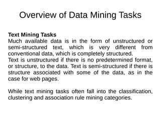 Overview of Data Mining Tasks
Text Mining Tasks
Much available data is in the form of unstructured or
semi-structured text, which is very different from
conventional data, which is completely structured.
Text is unstructured if there is no predetermined format,
or structure, to the data. Text is semi-structured if there is
structure associated with some of the data, as in the
case for web pages.
While text mining tasks often fall into the classification,
clustering and association rule mining categories.
 