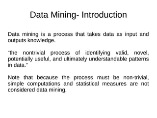 Data Mining- Introduction
Data mining is a process that takes data as input and
outputs knowledge.
“the nontrivial process of identifying valid, novel,
potentially useful, and ultimately understandable patterns
in data.”
Note that because the process must be non-trivial,
simple computations and statistical measures are not
considered data mining.
 