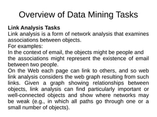 Overview of Data Mining Tasks
Link Analysis Tasks
Link analysis is a form of network analysis that examines
associations between objects.
For examples:
In the context of email, the objects might be people and
the associations might represent the existence of email
between two people.
On the Web each page can link to others, and so web
link analysis considers the web graph resulting from such
links. Given a graph showing relationships between
objects, link analysis can find particularly important or
well-connected objects and show where networks may
be weak (e.g., in which all paths go through one or a
small number of objects).
 