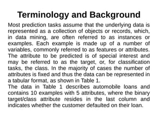 Terminology and Background
Most prediction tasks assume that the underlying data is
represented as a collection of objects or records, which,
in data mining, are often referred to as instances or
examples. Each example is made up of a number of
variables, commonly referred to as features or attributes.
The attribute to be predicted is of special interest and
may be referred to as the target, or, for classification
tasks, the class. In the majority of cases the number of
attributes is fixed and thus the data can be represented in
a tabular format, as shown in Table 1.
The data in Table 1 describes automobile loans and
contains 10 examples with 5 attributes, where the binary
target/class attribute resides in the last column and
indicates whether the customer defaulted on their loan.
 