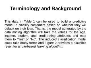 Terminology and Background
This data in Table 1 can be used to build a predictive
model to classify customers based on whether they will
default on their loan. That is, the model generated by the
data mining algorithm will take the values for the age,
income, student, and credit-rating attributes and map
them to “Yes” or “No”. The induced classification model
could take many forms and Figure 2 provides a plausible
result for a rule-based learning algorithm.
 