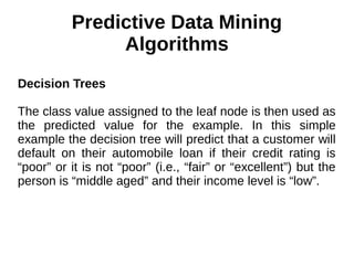 Predictive Data Mining
Algorithms
Decision Trees
The class value assigned to the leaf node is then used as
the predicted value for the example. In this simple
example the decision tree will predict that a customer will
default on their automobile loan if their credit rating is
“poor” or it is not “poor” (i.e., “fair” or “excellent”) but the
person is “middle aged” and their income level is “low”.
 