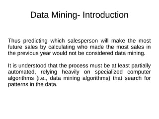Data Mining- Introduction
Thus predicting which salesperson will make the most
future sales by calculating who made the most sales in
the previous year would not be considered data mining.
It is understood that the process must be at least partially
automated, relying heavily on specialized computer
algorithms (i.e., data mining algorithms) that search for
patterns in the data.
 