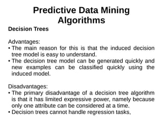 Predictive Data Mining
Algorithms
Decision Trees
Advantages:
● The main reason for this is that the induced decision
tree model is easy to understand.
● The decision tree model can be generated quickly and
new examples can be classified quickly using the
induced model.
Disadvantages:
● The primary disadvantage of a decision tree algorithm
is that it has limited expressive power, namely because
only one attribute can be considered at a time.
● Decision trees cannot handle regression tasks,
 
