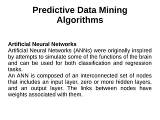 Predictive Data Mining
Algorithms
Artificial Neural Networks
Artificial Neural Networks (ANNs) were originally inspired
by attempts to simulate some of the functions of the brain
and can be used for both classification and regression
tasks.
An ANN is composed of an interconnected set of nodes
that includes an input layer, zero or more hidden layers,
and an output layer. The links between nodes have
weights associated with them.
 