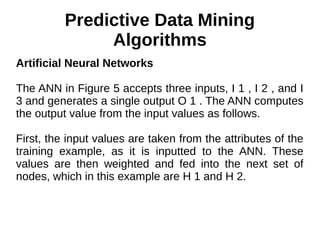 Predictive Data Mining
Algorithms
Artificial Neural Networks
The ANN in Figure 5 accepts three inputs, I 1 , I 2 , and I
3 and generates a single output O 1 . The ANN computes
the output value from the input values as follows.
First, the input values are taken from the attributes of the
training example, as it is inputted to the ANN. These
values are then weighted and fed into the next set of
nodes, which in this example are H 1 and H 2.
 