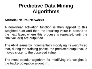 Predictive Data Mining
Algorithms
Artificial Neural Networks
A non-linear activation function is then applied to this
weighted sum and then the resulting value is passed to
the next layer, where this process is repeated, until the
final value(s) are outputted.
The ANN learns by incrementally modifying its weights so
that, during the training phase, the predicted output value
moves closer to the observed value.
The most popular algorithm for modifying the weights is
the backpropagation algorithm.
 