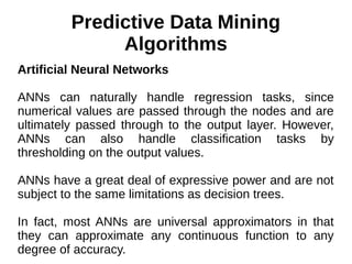 Predictive Data Mining
Algorithms
Artificial Neural Networks
ANNs can naturally handle regression tasks, since
numerical values are passed through the nodes and are
ultimately passed through to the output layer. However,
ANNs can also handle classification tasks by
thresholding on the output values.
ANNs have a great deal of expressive power and are not
subject to the same limitations as decision trees.
In fact, most ANNs are universal approximators in that
they can approximate any continuous function to any
degree of accuracy.
 