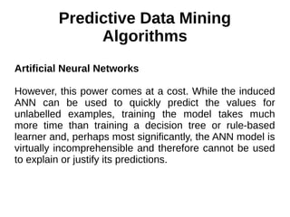 Predictive Data Mining
Algorithms
Artificial Neural Networks
However, this power comes at a cost. While the induced
ANN can be used to quickly predict the values for
unlabelled examples, training the model takes much
more time than training a decision tree or rule-based
learner and, perhaps most significantly, the ANN model is
virtually incomprehensible and therefore cannot be used
to explain or justify its predictions.
 