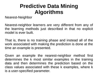 Predictive Data Mining
Algorithms
Nearest-Neighbor
Nearest-neighbor learners are very different from any of
the learning methods just described in that no explicit
model is ever built.
That is, there is no training phase and instead all of the
work associated with making the prediction is done at the
time an example is presented.
Given an example the nearest-neighbor method first
determines the k most similar examples in the training
data and then determines the prediction based on the
class values associated with these k examples, where k
is a user-specified parameter.
 