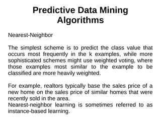 Predictive Data Mining
Algorithms
Nearest-Neighbor
The simplest scheme is to predict the class value that
occurs most frequently in the k examples, while more
sophisticated schemes might use weighted voting, where
those examples most similar to the example to be
classified are more heavily weighted.
For example, realtors typically base the sales price of a
new home on the sales price of similar homes that were
recently sold in the area.
Nearest-neighbor learning is sometimes referred to as
instance-based learning.
 