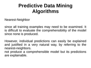 Predictive Data Mining
Algorithms
Nearest-Neighbor
since all training examples may need to be examined. It
is difficult to evaluate the comprehensibility of the model
since none is produced.
However, individual predictions can easily be explained
and justified in a very natural way, by referring to the
nearest-neighbors.
not produce a comprehensible model but its predictions
are explainable.
 