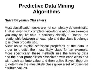 Predictive Data Mining
Algorithms
Naïve Bayesian Classifiers
Most classification tasks are not completely deterministic.
That is, even with complete knowledge about an example
you may not be able to correctly classify it. Rather, the
relationship between an example and the class it belongs
to is often probabilistic.
Allow us to exploit statistical properties of the data in
order to predict the most likely class for an example.
More specifically, these methods use the training data
and the prior probabilities associated with each class and
with each attribute value and then utilize Bayes’ theorem
to determine the most likely class given a set of observed
attribute values.
 