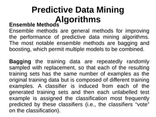 Predictive Data Mining
AlgorithmsEnsemble Methods
Ensemble methods are general methods for improving
the performance of predictive data mining algorithms.
The most notable ensemble methods are bagging and
boosting, which permit multiple models to be combined.
Bagging the training data are repeatedly randomly
sampled with replacement, so that each of the resulting
training sets has the same number of examples as the
original training data but is composed of different training
examples. A classifier is induced from each of the
generated training sets and then each unlabelled test
example is assigned the classification most frequently
predicted by these classifiers (i.e., the classifiers “vote”
on the classification).
 