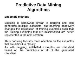 Predictive Data Mining
Algorithms
Ensemble Methods
Boosting is somewhat similar to bagging and also
generates multiple classifiers, but boosting adaptively
changes the distribution of training examples such that
the training examples that are misclassified are better
represented in the next iteration.
Thus boosting focuses more attention on the examples
that are difficult to classify.
As with bagging, unlabeled examples are classified
based on the predictions of all of the generated
classifiers.
 