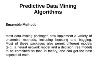 Predictive Data Mining
Algorithms
Ensemble Methods
Most data mining packages now implement a variety of
ensemble methods, including boosting and bagging.
Most of these packages also permit different models
(e.g., a neural network model and a decision tree model)
to be combined so that, in theory, one can get the best
aspects of each.
 