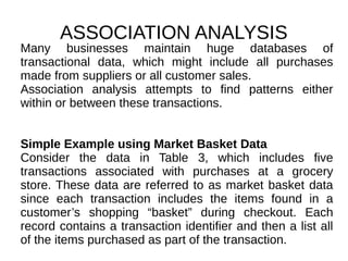 ASSOCIATION ANALYSIS
Many businesses maintain huge databases of
transactional data, which might include all purchases
made from suppliers or all customer sales.
Association analysis attempts to find patterns either
within or between these transactions.
Simple Example using Market Basket Data
Consider the data in Table 3, which includes five
transactions associated with purchases at a grocery
store. These data are referred to as market basket data
since each transaction includes the items found in a
customer’s shopping “basket” during checkout. Each
record contains a transaction identifier and then a list all
of the items purchased as part of the transaction.
 
