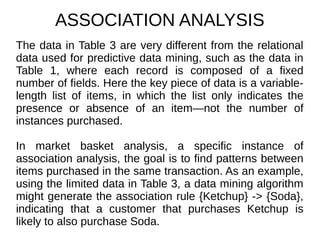 ASSOCIATION ANALYSIS
The data in Table 3 are very different from the relational
data used for predictive data mining, such as the data in
Table 1, where each record is composed of a fixed
number of fields. Here the key piece of data is a variable-
length list of items, in which the list only indicates the
presence or absence of an item—not the number of
instances purchased.
In market basket analysis, a specific instance of
association analysis, the goal is to find patterns between
items purchased in the same transaction. As an example,
using the limited data in Table 3, a data mining algorithm
might generate the association rule {Ketchup} -> {Soda},
indicating that a customer that purchases Ketchup is
likely to also purchase Soda.
 
