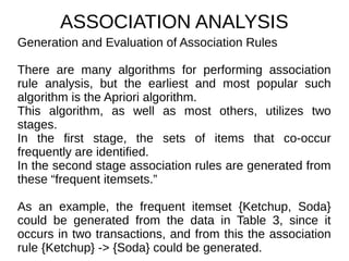 ASSOCIATION ANALYSIS
Generation and Evaluation of Association Rules
There are many algorithms for performing association
rule analysis, but the earliest and most popular such
algorithm is the Apriori algorithm.
This algorithm, as well as most others, utilizes two
stages.
In the first stage, the sets of items that co-occur
frequently are identified.
In the second stage association rules are generated from
these “frequent itemsets.”
As an example, the frequent itemset {Ketchup, Soda}
could be generated from the data in Table 3, since it
occurs in two transactions, and from this the association
rule {Ketchup} -> {Soda} could be generated.
 
