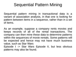 Sequential Pattern Mining
Sequential pattern mining in transactional data is a
variant of association analysis, in that one is looking for
pattern between items in a sequence, rather than in a set
of items.
As an example, suppose a company rents movies and
keeps records of all of the rental transactions. The
company can then mine these data to determine patterns
within the sequences of movie rentals. Some patterns will
be expected and hence may not have much business
value, such as Star Wars
Episode I -> Star Wars Episode II, but less obvious
patterns may also be found.
 