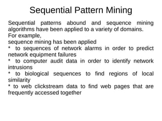 Sequential Pattern Mining
Sequential patterns abound and sequence mining
algorithms have been applied to a variety of domains.
For example,
sequence mining has been applied
* to sequences of network alarms in order to predict
network equipment failures
* to computer audit data in order to identify network
intrusions
* to biological sequences to find regions of local
similarity
* to web clickstream data to find web pages that are
frequently accessed together
 